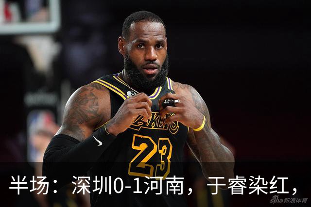 半场：深圳0-1河南，于睿染红，纳萨里奥破门