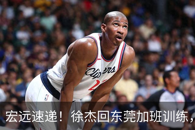 宏远速递！徐杰回东莞加班训练，徐昕归队心切，王仕鹏预言成真！