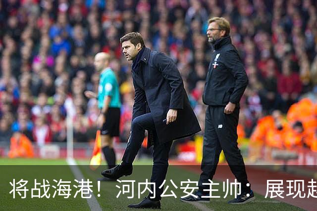 将战海港！河内公安主帅：展现越南足球风采，力争拿到亚冠首分