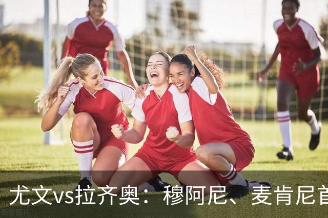 尤文vs拉齐奥：穆阿尼、麦肯尼首发，弗拉泰西、扎卡尼出战