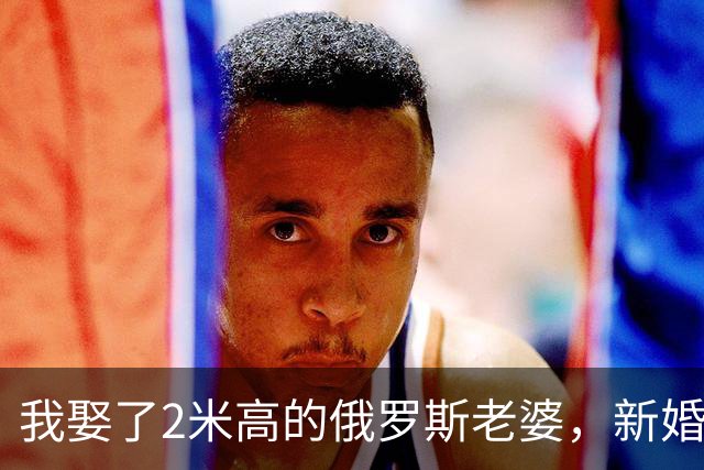 我娶了2米高的俄罗斯老婆，新婚夜她列出我们之间必须遵守的约定