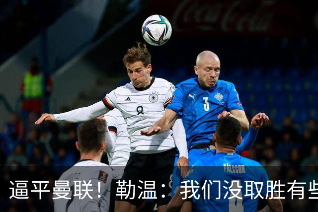 逼平曼联！勒温：我们没取胜有些不走运；抛开传闻 曼联仍然很强