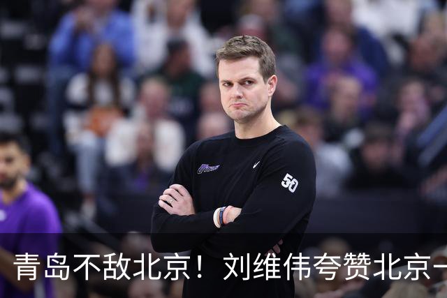 青岛不敌北京！刘维伟夸赞北京一名球员，不是周琦，也不是桑普森