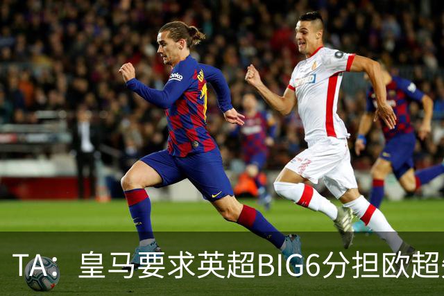 TA：皇马要求英超BIG6分担欧超失败成本，总金额可能高达8000万欧